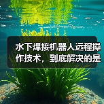 水下焊接机器人远程操作技术，到底解决的是谁的问题（图4）
